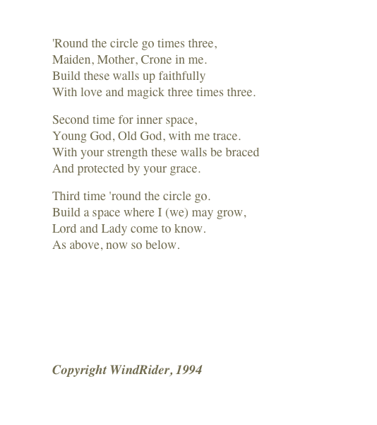 
'Round the circle go times three, Maiden, Mother, Crone in me. Build these walls up faithfully With love and magick three times three.
Second time for inner space, Young God, Old God, with me trace. With your strength these walls be braced And protected by your grace.
Third time 'round the circle go. Build a space where I (we) may grow, Lord and Lady come to know. As above, now so below.
￼
Copyright WindRider, 1994
