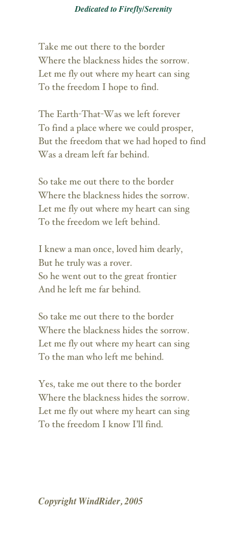 Dedicated to Firefly/Serenity
The Signal
Firefly Talk

Take me out there to the border
Where the blackness hides the sorrow.
Let me fly out where my heart can sing
To the freedom I hope to find.

The Earth-That-Was we left forever
To find a place where we could prosper,
But the freedom that we had hoped to find
Was a dream left far behind.

So take me out there to the border
Where the blackness hides the sorrow.
Let me fly out where my heart can sing
To the freedom we left behind.

I knew a man once, loved him dearly,
But he truly was a rover.
So he went out to the great frontier
And he left me far behind.

So take me out there to the border
Where the blackness hides the sorrow.
Let me fly out where my heart can sing
To the man who left me behind.

Yes, take me out there to the border
Where the blackness hides the sorrow.
Let me fly out where my heart can sing
To the freedom I know I’ll find.
￼
Copyright WindRider, 2005