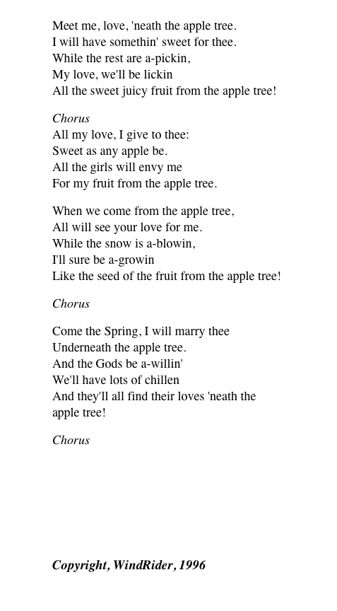 
Meet me, love, 'neath the apple tree. I will have somethin' sweet for thee. While the rest are a-pickin, My love, we'll be lickin All the sweet juicy fruit from the apple tree!
Chorus All my love, I give to thee: Sweet as any apple be. All the girls will envy me For my fruit from the apple tree.
When we come from the apple tree, All will see your love for me. While the snow is a-blowin, I'll sure be a-growin Like the seed of the fruit from the apple tree!
Chorus
Come the Spring, I will marry thee Underneath the apple tree. And the Gods be a-willin' We'll have lots of chillen And they'll all find their loves 'neath the apple tree!
Chorus
￼
Copyright, WindRider, 1996