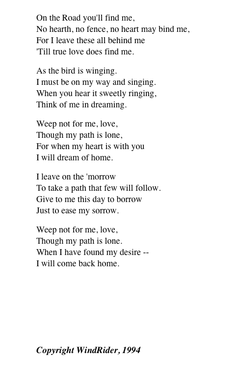 
On the Road you'll find me, No hearth, no fence, no heart may bind me, For I leave these all behind me 'Till true love does find me.
As the bird is winging. I must be on my way and singing. When you hear it sweetly ringing, Think of me in dreaming.
Weep not for me, love, Though my path is lone, For when my heart is with you I will dream of home.
I leave on the 'morrow To take a path that few will follow. Give to me this day to borrow Just to ease my sorrow.
Weep not for me, love, Though my path is lone. When I have found my desire -- I will come back home.
￼
Copyright WindRider, 1994