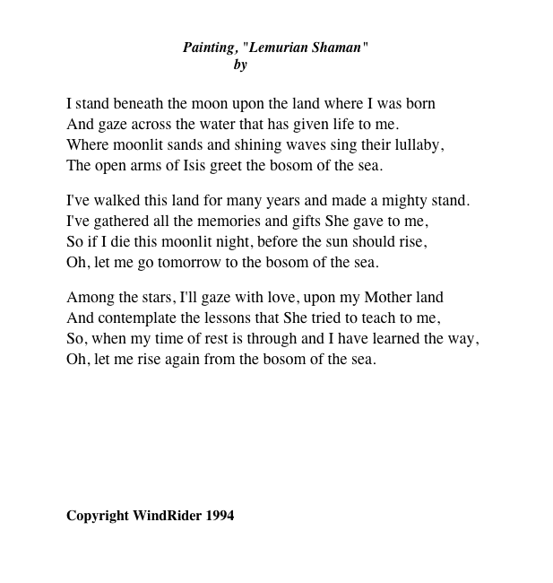 
Painting, "Lemurian Shaman" by Diana Stanley
I stand beneath the moon upon the land where I was born And gaze across the water that has given life to me. Where moonlit sands and shining waves sing their lullaby, The open arms of Isis greet the bosom of the sea.
I've walked this land for many years and made a mighty stand. I've gathered all the memories and gifts She gave to me, So if I die this moonlit night, before the sun should rise, Oh, let me go tomorrow to the bosom of the sea.
Among the stars, I'll gaze with love, upon my Mother land And contemplate the lessons that She tried to teach to me, So, when my time of rest is through and I have learned the way, Oh, let me rise again from the bosom of the sea.
￼
Copyright WindRider 1994
