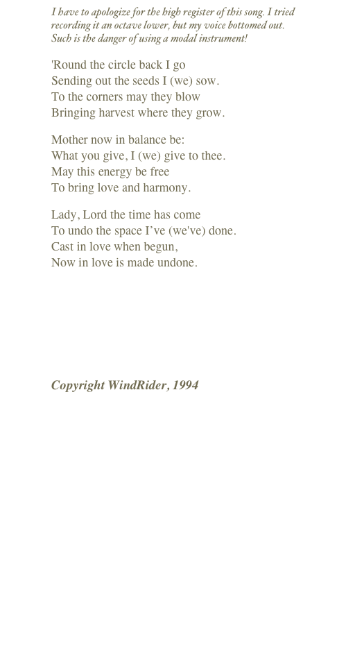 I have to apologize for the high register of this song. I tried recording it an octave lower, but my voice bottomed out.  Such is the danger of using a modal instrument!
'Round the circle back I go Sending out the seeds I (we) sow. To the corners may they blow Bringing harvest where they grow.
Mother now in balance be: What you give, I (we) give to thee. May this energy be free To bring love and harmony.
Lady, Lord the time has come To undo the space I’ve (we've) done. Cast in love when begun, Now in love is made undone.
￼
Copyright WindRider, 1994

