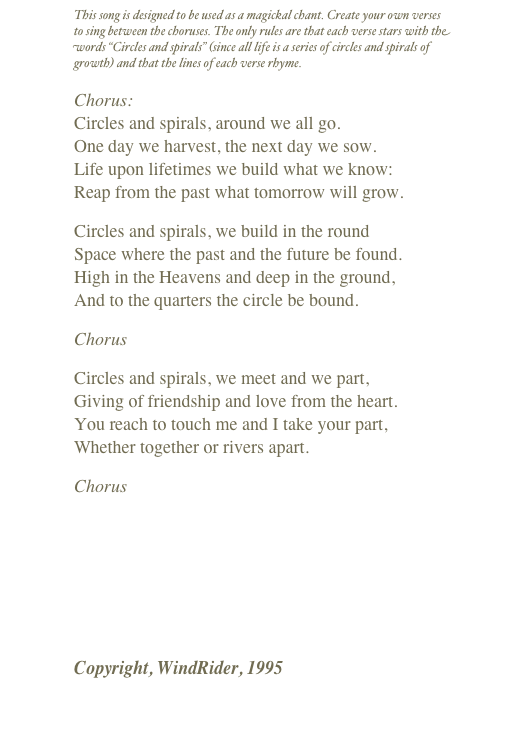 This song is designed to be used as a magickal chant. Create your own verses to sing between the choruses. The only rules are that each verse stars with the words “Circles and spirals” (since all life is a series of circles and spirals of growth) and that the lines of each verse rhyme.
Chorus: Circles and spirals, around we all go. One day we harvest, the next day we sow. Life upon lifetimes we build what we know: Reap from the past what tomorrow will grow.
Circles and spirals, we build in the round Space where the past and the future be found. High in the Heavens and deep in the ground, And to the quarters the circle be bound.
Chorus
Circles and spirals, we meet and we part, Giving of friendship and love from the heart. You reach to touch me and I take your part, Whether together or rivers apart.
Chorus
￼
Copyright, WindRider, 1995
