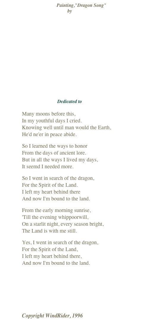 Painting,"Dragon Song"
by Diana Stanley















Dedicated to Ozark Avalon

Many moons before this,  In my youthful days I cried. Knowing well until man would the Earth, He'd ne'er in peace abide.
So I learned the ways to honor From the days of ancient lore. But in all the ways I lived my days, It seemd I needed more.
So I went in search of the dragon, For the Spirit of the Land. I left my heart behind there And now I'm bound to the land.
From the early morning sunrise, 'Till the evening whippoorwill, On a starlit night, every season bright, The Land is with me still.
Yes, I went in search of the dragon, For the Spirit of the Land, I left my heart behind there, And now I'm bound to the land.
￼
Copyright WindRider, 1996