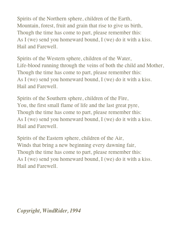 
Spirits of the Northern sphere, children of the Earth, Mountain, forest, fruit and grain that rise to give us birth, Though the time has come to part, please remember this: As I (we) send you homeward bound, I (we) do it with a kiss.  Hail and Farewell.
Spirits of the Western sphere, children of the Water, Life-blood running through the veins of both the child and Mother, Though the time has come to part, please remember this: As I (we) send you homeward bound, I (we) do it with a kiss.  Hail and Farewell.
Spirits of the Southern sphere, children of the Fire, You, the first small flame of life and the last great pyre, Though the time has come to part, please remember this: As I (we) send you homeward bound, I (we) do it with a kiss.  Hail and Farewell.
Spirits of the Eastern sphere, children of the Air, Winds that bring a new beginning every dawning fair, Though the time has come to part, please remember this: As I (we) send you homeward bound, I (we) do it with a kiss.  Hail and Farewell.
￼
Copyright, WindRider, 1994

