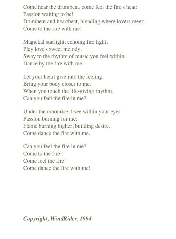 Come hear the drumbeat, come feel the fire's heat:
Passion waiting to be!
Drumbeat and heartbeat, blending where lovers meet:
Come to the fire with me!

Magickal starlight, echoing fire light,
Play love's sweet melody.
Sway to the rhythm of music you feel within.
Dance by the fire with me.

Let your heart give into the feeling,
Bring your body closer to me.
When you touch the life-giving rhythm,
Can you feel the fire in me?

Under the moonrise, I see within your eyes
Passion burning for me:
Flame burning higher, building desire,
Come dance the fire with me.

Can you feel the fire in me?
Come to the fire!
Come feel the fire!
Come dance the fire with me!
￼
Copyright, WindRider, 1994