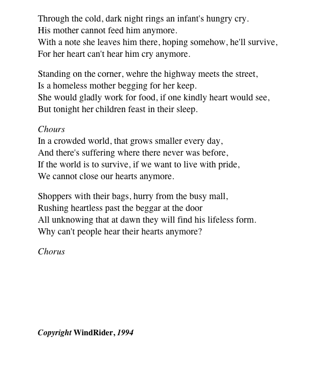 
Through the cold, dark night rings an infant's hungry cry. His mother cannot feed him anymore. With a note she leaves him there, hoping somehow, he'll survive, For her heart can't hear him cry anymore.
Standing on the corner, wehre the highway meets the street, Is a homeless mother begging for her keep. She would gladly work for food, if one kindly heart would see, But tonight her children feast in their sleep.
Chours In a crowded world, that grows smaller every day, And there's suffering where there never was before, If the world is to survive, if we want to live with pride, We cannot close our hearts anymore.
Shoppers with their bags, hurry from the busy mall, Rushing heartless past the beggar at the door All unknowing that at dawn they will find his lifeless form. Why can't people hear their hearts anymore?
Chorus ￼
Copyright WindRider, 1994