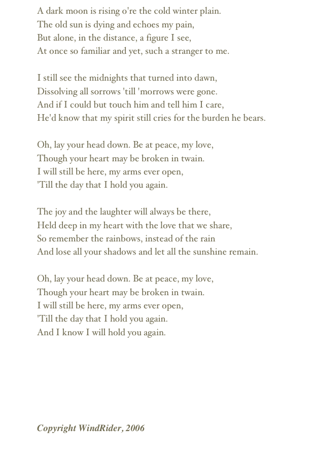 A dark moon is rising o're the cold winter plain.The old sun is dying and echoes my pain,But alone, in the distance, a figure I see,At once so familiar and yet, such a stranger to me.I still see the midnights that turned into dawn,Dissolving all sorrows 'till 'morrows were gone.And if I could but touch him and tell him I care,He'd know that my spirit still cries for the burden he bears.Oh, lay your head down. Be at peace, my love,Though your heart may be broken in twain.I will still be here, my arms ever open,'Till the day that I hold you again.The joy and the laughter will always be there,Held deep in my heart with the love that we share,So remember the rainbows, instead of the rainAnd lose all your shadows and let all the sunshine remain.Oh, lay your head down. Be at peace, my love,Though your heart may be broken in twain.I will still be here, my arms ever open,'Till the day that I hold you again.And I know I will hold you again.

￼
Copyright WindRider, 2006