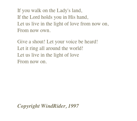 
If you walk on the Lady's land, If the Lord holds you in His hand, Let us live in the light of love from now on, From now own.
Give a shout! Let your voice be heard! Let it ring all around the world! Let us live in the light of love From now on.
￼
Copyright WindRider, 1997