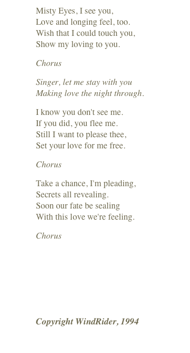 Misty Eyes, I see you, Love and longing feel, too. Wish that I could touch you, Show my loving to you.
Chorus
Singer, let me stay with you Making love the night through.
I know you don't see me. If you did, you flee me. Still I want to please thee, Set your love for me free.
Chorus
Take a chance, I'm pleading, Secrets all revealing. Soon our fate be sealing With this love we're feeling.
Chorus
￼
Copyright WindRider, 1994