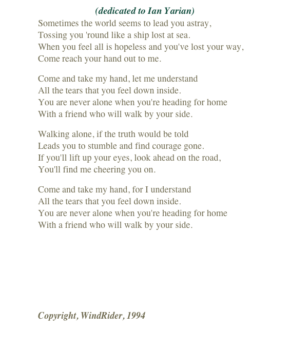 (dedicated to Ian Yarian)
Sometimes the world seems to lead you astray, Tossing you 'round like a ship lost at sea. When you feel all is hopeless and you've lost your way, Come reach your hand out to me.
Come and take my hand, let me understand All the tears that you feel down inside. You are never alone when you're heading for home With a friend who will walk by your side.
Walking alone, if the truth would be told Leads you to stumble and find courage gone. If you'll lift up your eyes, look ahead on the road, You'll find me cheering you on.
Come and take my hand, for I understand All the tears that you feel down inside. You are never alone when you're heading for home With a friend who will walk by your side.
￼
Copyright, WindRider, 1994