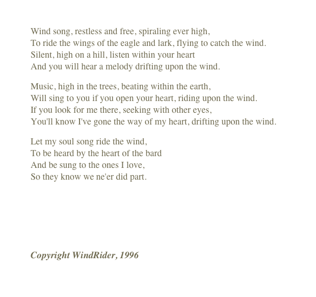 
Wind song, restless and free, spiraling ever high, To ride the wings of the eagle and lark, flying to catch the wind. Silent, high on a hill, listen within your heart And you will hear a melody drifting upon the wind.
Music, high in the trees, beating within the earth, Will sing to you if you open your heart, riding upon the wind. If you look for me there, seeking with other eyes, You'll know I've gone the way of my heart, drifting upon the wind.
Let my soul song ride the wind,  To be heard by the heart of the bard And be sung to the ones I love,  So they know we ne'er did part.
￼
Copyright WindRider, 1996
