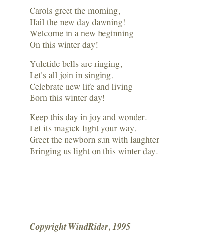 Carols greet the morning, Hail the new day dawning! Welcome in a new beginning On this winter day!
Yuletide bells are ringing, Let's all join in singing. Celebrate new life and living Born this winter day!
Keep this day in joy and wonder. Let its magick light your way. Greet the newborn sun with laughter Bringing us light on this winter day.
￼
Copyright WindRider, 1995