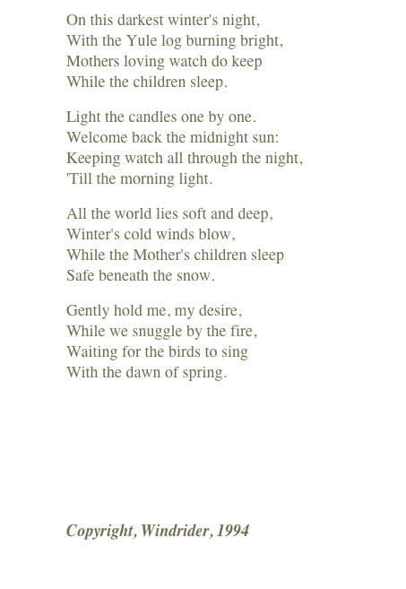 On this darkest winter's night, With the Yule log burning bright, Mothers loving watch do keep While the children sleep.
Light the candles one by one. Welcome back the midnight sun: Keeping watch all through the night, 'Till the morning light.
All the world lies soft and deep, Winter's cold winds blow, While the Mother's children sleep Safe beneath the snow.
Gently hold me, my desire, While we snuggle by the fire, Waiting for the birds to sing With the dawn of spring.
￼
Copyright, Windrider, 1994